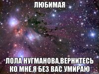 Любимая Лола Нугманова,вернитесь ко мне,я без вас умираю