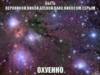 Быть Вероникой,Викой,Алёной,Вано,Никосом,Серым охуенно