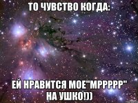то чувство когда: ей нравится мое"мррррр" на ушко!))