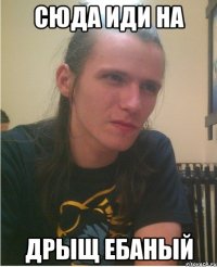 Сюда иди на дрыщ ебаный