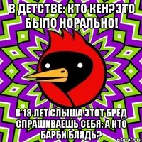 в детстве: кто кен?это было норально! в 18 лет слыша этот бред спрашиваешь себя: а кто барби блядь?