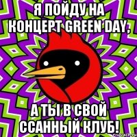 Я пойду на концерт Green Day, А ты в свой ссанный клуб!