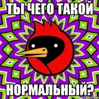 ты чего такой нормальный?