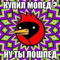 купил мопед ? Ну ты лошпед