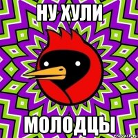 Ну хули Молодцы