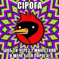 СІРОГА шоб ти через 2 мин стояв в мене біля порога!