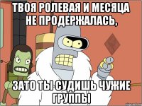 твоя ролевая и месяца не продержалась, зато ты судишь чужие группы