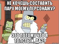 не хочешь составить пару моему персонажу? это потому что я толстый, да?!
