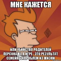 мне кажется или убийство родителей персонажа в игре - это результат семейных проблем из жизни