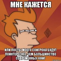 мне кажется или посты моего соигрока будут поинтереснее, чем большинство современных книг
