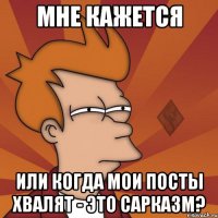 мне кажется или когда мои посты хвалят - это сарказм?