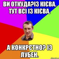 Ви откуда?Із Кієва. тут всі із Кієва. А конкрєтно? із Лубен.