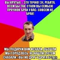 Вы крутые – это точно! Эх, ребята, всем бы так. Стали вы семьею прочной. Брак у вас- совсем не брак! Мы подарки вам искали, Обошли мы город весь. Не нашли! Потом сказали: «Вы же друг у друга есть!»