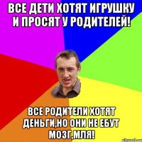 Все дети хотят игрушку и просят у родителей! Все родители хотят деньги,но они не ебут мозг,мля!