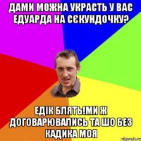 дами можна украсть у вас едуарда на сєкундочку? едік блять!ми ж договарювались та шо без кадика моя