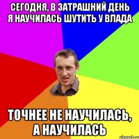 сегодня, в затрашний день я научилась шутить у Влада точнее не научилась, а научилась