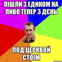 пішли з едиком на пиво тепер 3 дєнь под церквой стоім