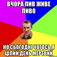 Вчора пив живе пиво но сьогодні чогось я цілий день мертвий