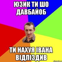 юзик ти шо давбайоб ти нахуя івана відпіздив