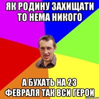 як родину захищати то нема никого а бухать на 23 февраля так вси герои