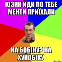 юзик йди по тебе менти приїхали на бобіку? на хуйобіку