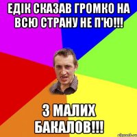 едік сказав громко на всю страну не п'ю!!! з малих бакалов!!!