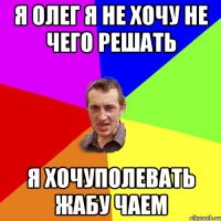 Я Олег я не хочу не чего решать Я хочуполевать жабу чаем