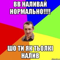 ВВ наливай нормально!!!! шо ти як тьолкі налив