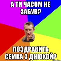 А ти часом не забув? Поздравить Семка з днюхой?