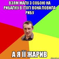 взям малу з собою на рибалку в ітогі вона ловила рибу а я її жарив