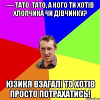 — Тато, тато, а кого ти хотів хлопчика чи дівчинку? юзикя взагалі то хотів просто потрахатись!