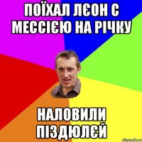 поїхал Лєон с Мессією на річку наловили піздюлєй