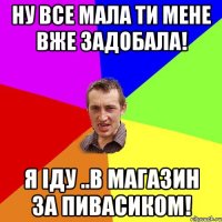 Ну все мала ти мене вже задобала! Я іду ..в магазин за пивасиком!