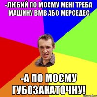 -Любий по моєму мені треба машину ВМВ або Мерседес -А по моєму губозакаточну!