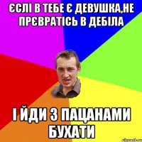 єслі в тебе є девушка,не прєвратісь в дебіла і йди з пацанами бухати