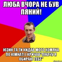 люба вчора не був пяний! юзик та ти кидав мого хомяка по кімнаті і кричав"пікачу я обираю тебе"