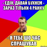 - Едік, давай бухнем - Зараз тільки 4 ранку - Я тебе шо час спрашував