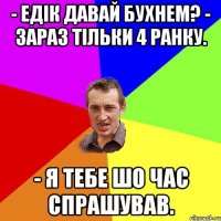 - Едік давай бухнем? - Зараз тільки 4 ранку. - Я тебе шо час спрашував.