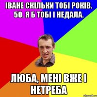 іване скільки тобі років. 50. я б тобі і недала. люба, мені вже і нетреба