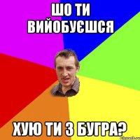 шо ти вийобуєшся хую ти з бугра?