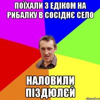 поїхали з едіком на рибалку в сосіднє село наловили піздюлєй