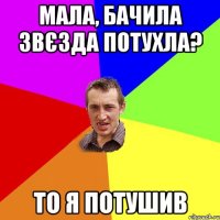 Мала, бачила звєзда потухла? то я потушив