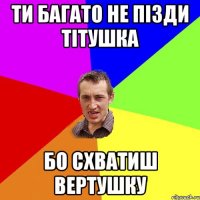 ТИ БАГАТО НЕ ПІЗДИ ТІТУШКА БО СХВАТИШ ВЕРТУШКУ