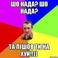 шо нада? шо нада? та пішов ти на хуй!!))