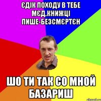 ЄДІК ПОХОДУ В ТЕБЕ МЄД.КНИЖЦІ ПИШЕ-БЕЗСМЄРТЄН ШО ТИ ТАК СО МНОЙ БАЗАРИШ