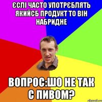 Єслі часто употрєблять якийсб продукт то він набридне Вопрос:Шо не так с пивом?