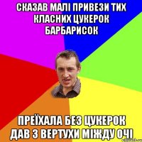 сказав малі привези тих класних цукерок барбарисок преїхала без цукерок дав з вертухи міжду очі