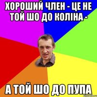 хороший член - це не той шо до коліна - а той шо до пупа