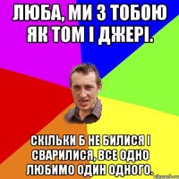 люба, Ми з тобою як Том і Джері. Скільки б не билися і сварилися, все одно любимо один одного.