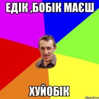 ЕДІК ,БОБІК МАЄШ ХУЙОБІК